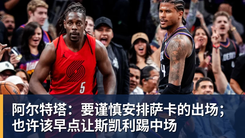 阿尔特塔：要谨慎安排萨卡的出场；也许该早点让斯凯利踢中场