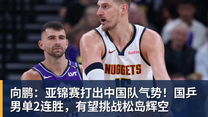 向鹏：亚锦赛打出中国队气势！国乒男单2连胜，有望挑战松岛辉空