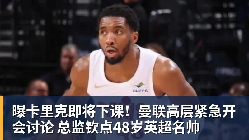 曝卡里克即将下课！曼联高层紧急开会讨论 总监钦点48岁英超名帅